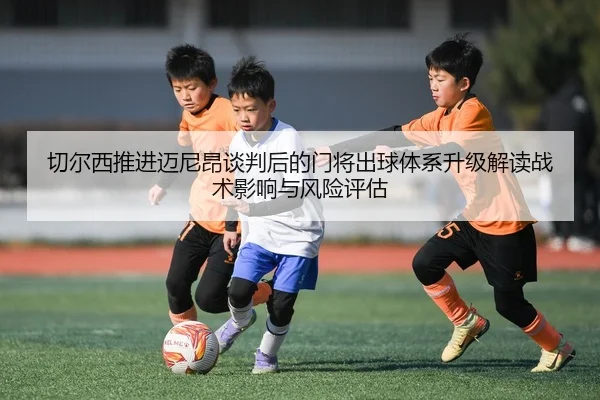 切尔西推进迈尼昂谈判后的门将出球体系升级解读战术影响与风险评估